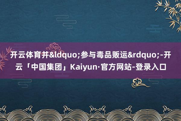 开云体育并&ldquo;参与毒品贩运&rdquo;-开云「中国集团」Kaiyun·官方网站-登录入口