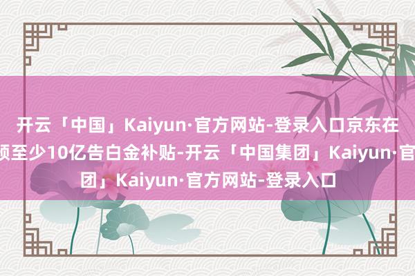 开云「中国」Kaiyun·官方网站-登录入口京东在本年将为商家参预至少10亿告白金补贴-开云「中国集团」Kaiyun·官方网站-登录入口