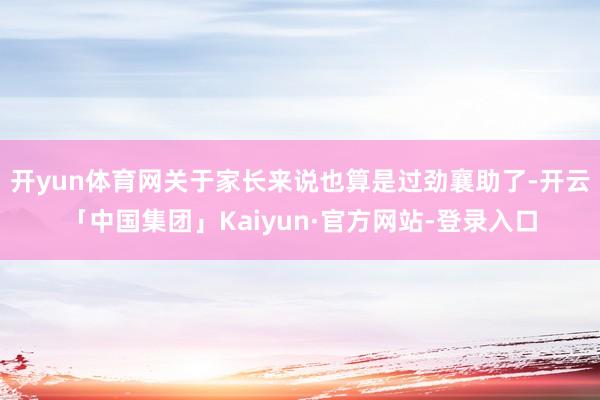 开yun体育网关于家长来说也算是过劲襄助了-开云「中国集团」Kaiyun·官方网站-登录入口