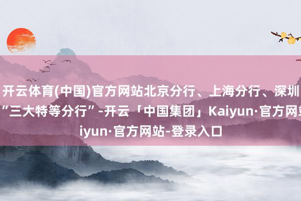 开云体育(中国)官方网站北京分行、上海分行、深圳分行被称为“三大特等分行”-开云「中国集团」Kaiyun·官方网站-登录入口