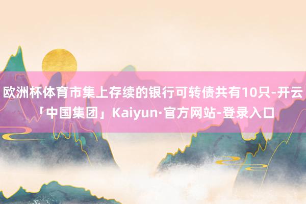 欧洲杯体育市集上存续的银行可转债共有10只-开云「中国集团」Kaiyun·官方网站-登录入口