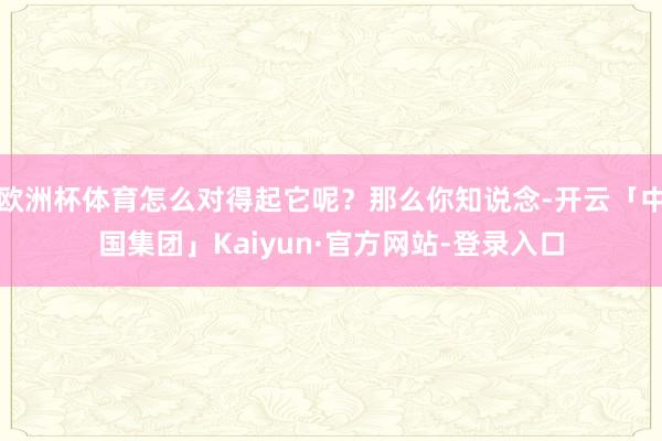 欧洲杯体育怎么对得起它呢？那么你知说念-开云「中国集团」Kaiyun·官方网站-登录入口