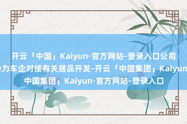 开云「中国」Kaiyun·官方网站-登录入口公司与国内两家头部新势力车企对接有关居品开发-开云「中国集团」Kaiyun·官方网站-登录入口