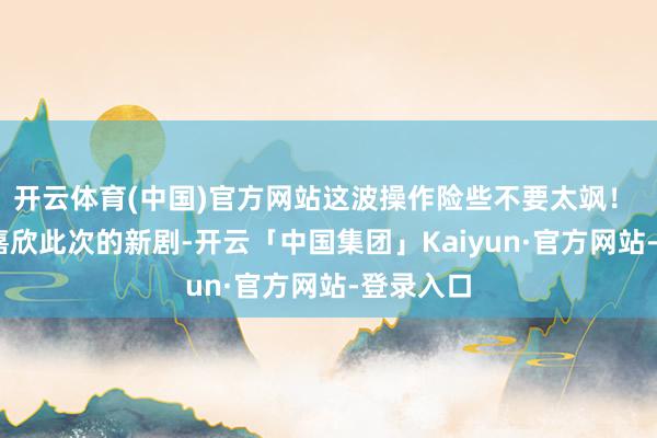 开云体育(中国)官方网站这波操作险些不要太飒! 说到龚嘉欣此次的新剧-开云「中国集团」Kaiyun·官方网站-登录入口