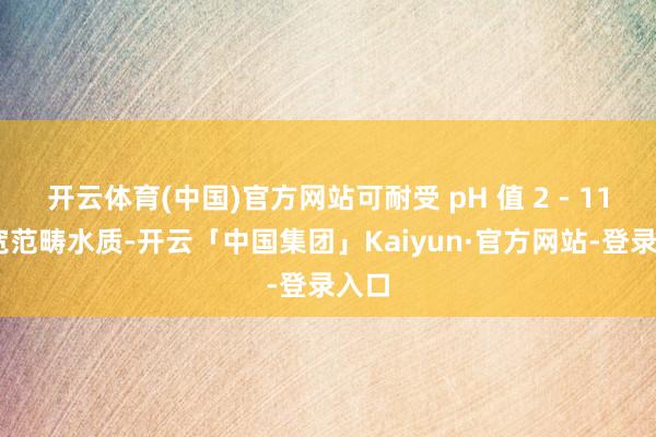 开云体育(中国)官方网站可耐受 pH 值 2 - 11 的宽范畴水质-开云「中国集团」Kaiyun·官方网站-登录入口