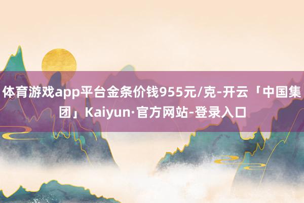 体育游戏app平台金条价钱955元/克-开云「中国集团」Kaiyun·官方网站-登录入口