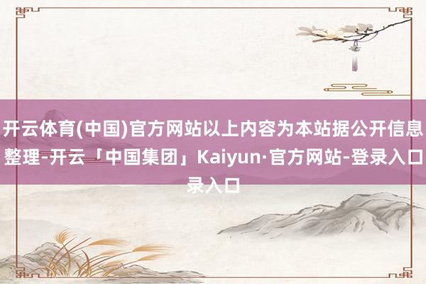 开云体育(中国)官方网站以上内容为本站据公开信息整理-开云「中国集团」Kaiyun·官方网站-登录入口