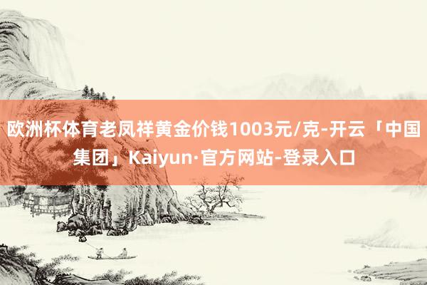 欧洲杯体育老凤祥黄金价钱1003元/克-开云「中国集团」Kaiyun·官方网站-登录入口