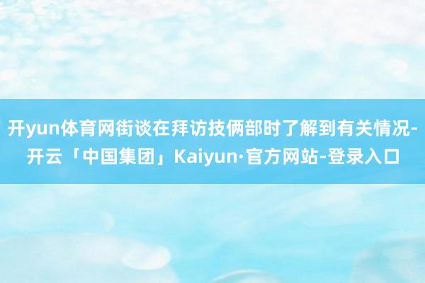 开yun体育网街谈在拜访技俩部时了解到有关情况-开云「中国集团」Kaiyun·官方网站-登录入口