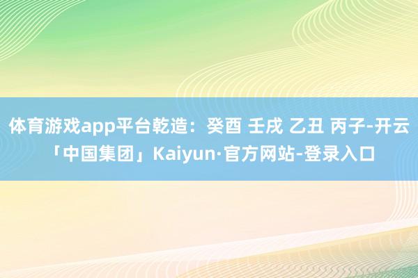 体育游戏app平台乾造：癸酉 壬戌 乙丑 丙子-开云「中国集团」Kaiyun·官方网站-登录入口
