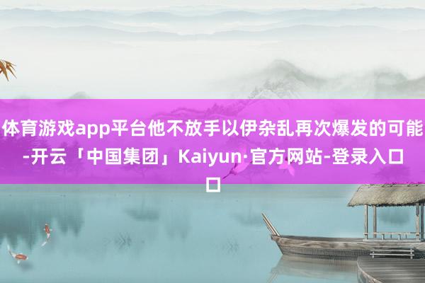体育游戏app平台他不放手以伊杂乱再次爆发的可能-开云「中国集团」Kaiyun·官方网站-登录入口