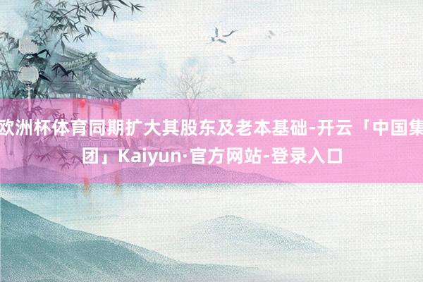 欧洲杯体育同期扩大其股东及老本基础-开云「中国集团」Kaiyun·官方网站-登录入口