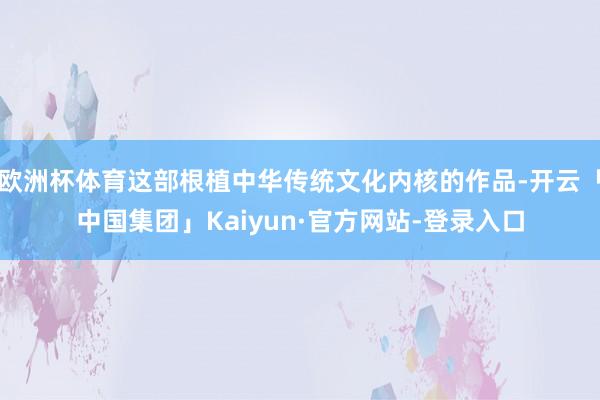 欧洲杯体育这部根植中华传统文化内核的作品-开云「中国集团」Kaiyun·官方网站-登录入口