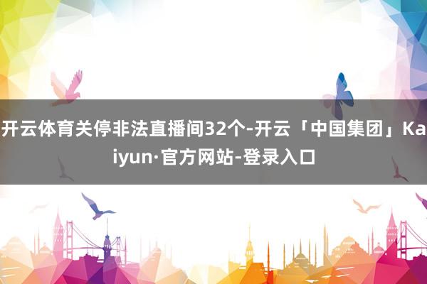 开云体育关停非法直播间32个-开云「中国集团」Kaiyun·官方网站-登录入口