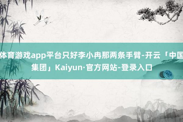 体育游戏app平台只好李小冉那两条手臂-开云「中国集团」Kaiyun·官方网站-登录入口