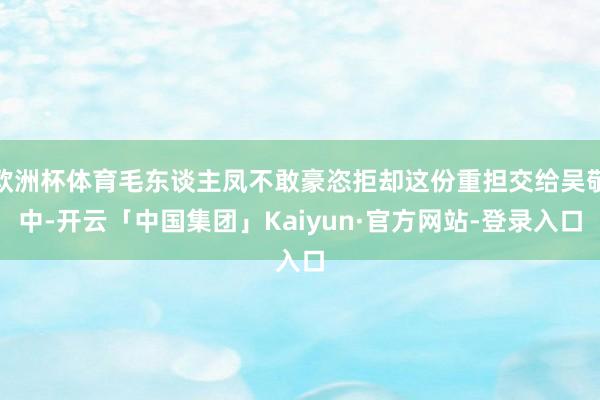 欧洲杯体育毛东谈主凤不敢豪恣拒却这份重担交给吴敬中-开云「中国集团」Kaiyun·官方网站-登录入口