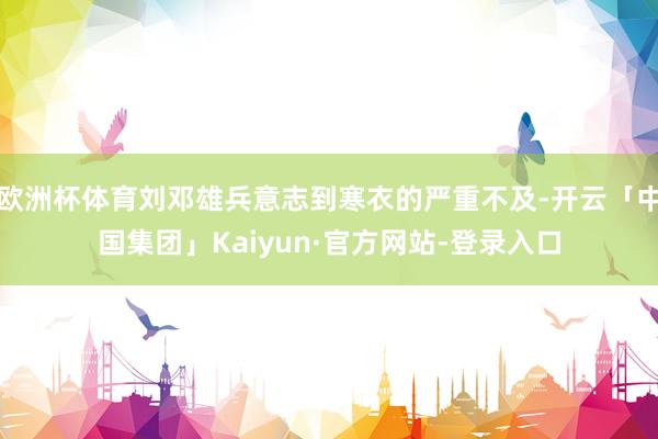 欧洲杯体育刘邓雄兵意志到寒衣的严重不及-开云「中国集团」Kaiyun·官方网站-登录入口