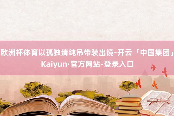 欧洲杯体育以孤独清纯吊带装出镜-开云「中国集团」Kaiyun·官方网站-登录入口