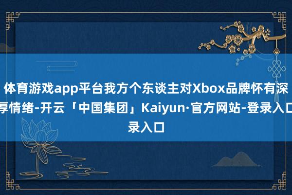 体育游戏app平台我方个东谈主对Xbox品牌怀有深厚情绪-开云「中国集团」Kaiyun·官方网站-登录入口
