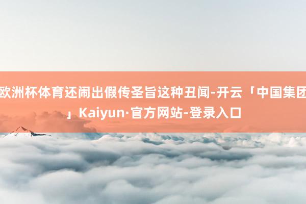 欧洲杯体育还闹出假传圣旨这种丑闻-开云「中国集团」Kaiyun·官方网站-登录入口