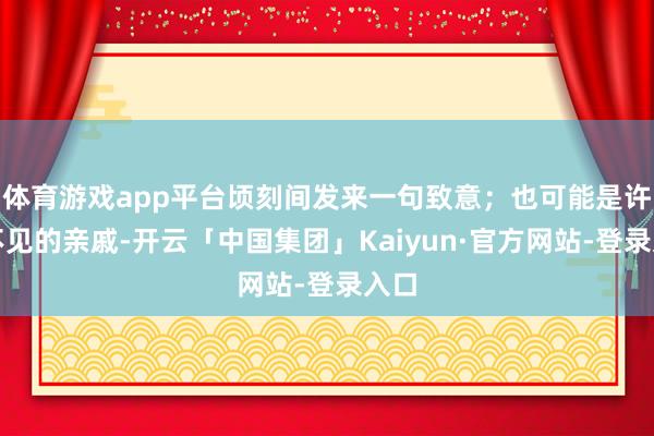 体育游戏app平台顷刻间发来一句致意;也可能是许久不见的亲戚-开云「中国集团」Kaiyun·官方网站-登录入口