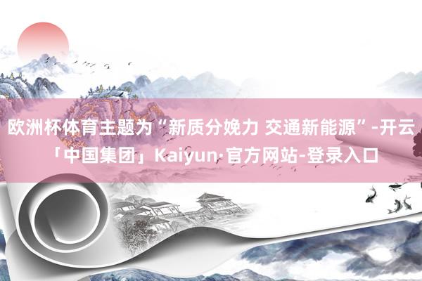 欧洲杯体育主题为“新质分娩力 交通新能源”-开云「中国集团」Kaiyun·官方网站-登录入口