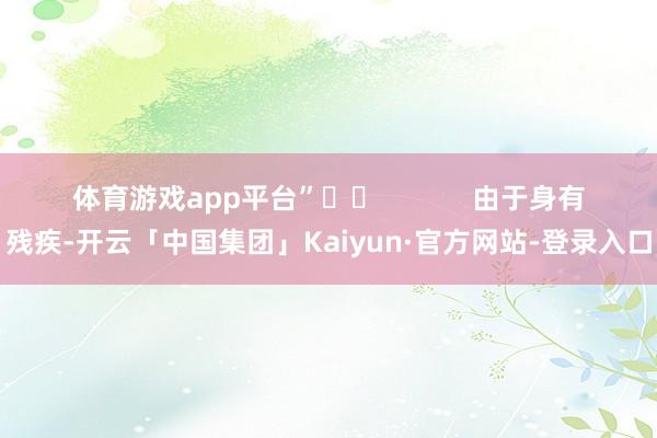 体育游戏app平台”		            　　由于身有残疾-开云「中国集团」Kaiyun·官方网站-登录入口
