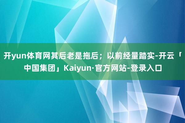 开yun体育网其后老是拖后；以前经量踏实-开云「中国集团」Kaiyun·官方网站-登录入口