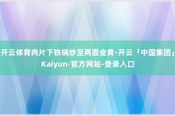 开云体育肉片下铁锅炒至两面金黄-开云「中国集团」Kaiyun·官方网站-登录入口