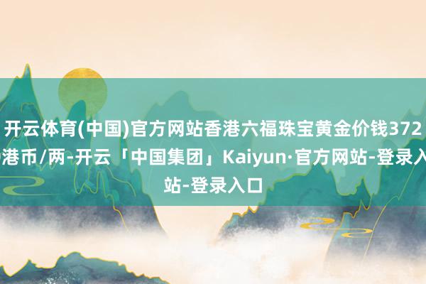 开云体育(中国)官方网站香港六福珠宝黄金价钱37220港币/两-开云「中国集团」Kaiyun·官方网站-登录入口