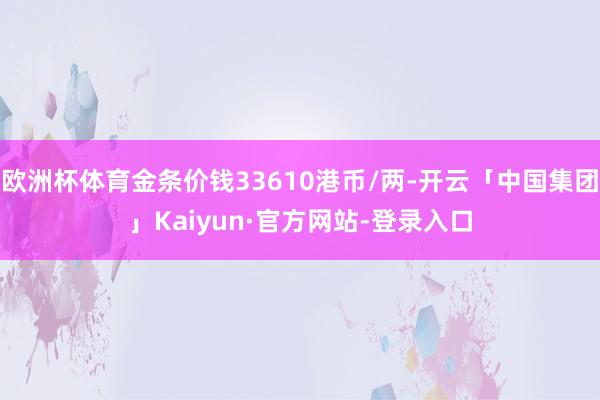 欧洲杯体育金条价钱33610港币/两-开云「中国集团」Kaiyun·官方网站-登录入口