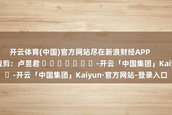 开云体育(中国)官方网站尽在新浪财经APP            						包袱裁剪：卢昱君 							-开云「中国集团」Kaiyun·官方网站-登录入口