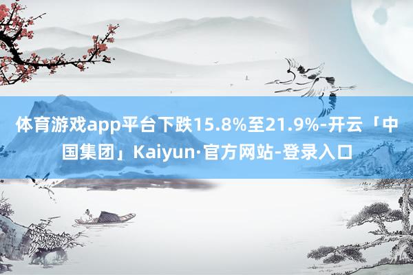 体育游戏app平台下跌15.8%至21.9%-开云「中国集团」Kaiyun·官方网站-登录入口