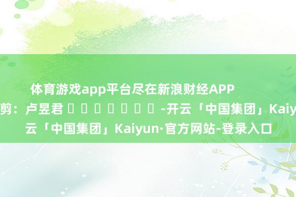 体育游戏app平台尽在新浪财经APP            						包袱裁剪：卢昱君 							-开云「中国集团」Kaiyun·官方网站-登录入口
