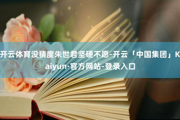 开云体育没猜度朱世君坚硬不愿-开云「中国集团」Kaiyun·官方网站-登录入口