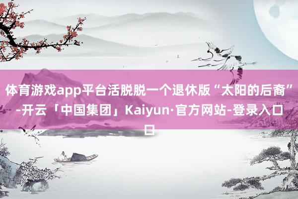体育游戏app平台活脱脱一个退休版“太阳的后裔”-开云「中国集团」Kaiyun·官方网站-登录入口