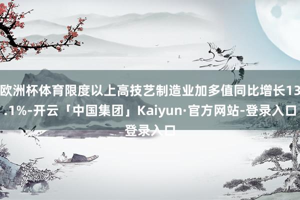 欧洲杯体育限度以上高技艺制造业加多值同比增长13.1%-开云「中国集团」Kaiyun·官方网站-登录入口
