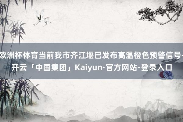 欧洲杯体育当前我市齐江堰已发布高温橙色预警信号-开云「中国集团」Kaiyun·官方网站-登录入口