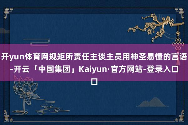开yun体育网规矩所责任主谈主员用神圣易懂的言语-开云「中国集团」Kaiyun·官方网站-登录入口