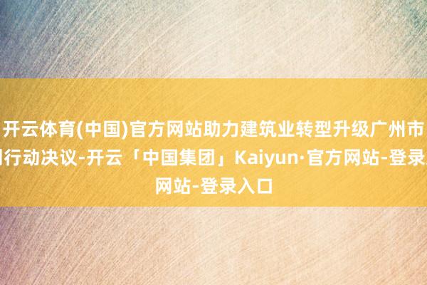 开云体育(中国)官方网站助力建筑业转型升级广州市印刊行动决议-开云「中国集团」Kaiyun·官方网站-登录入口