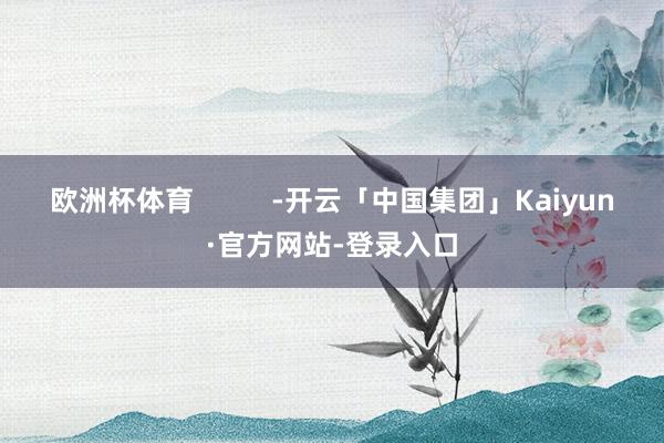 欧洲杯体育          -开云「中国集团」Kaiyun·官方网站-登录入口