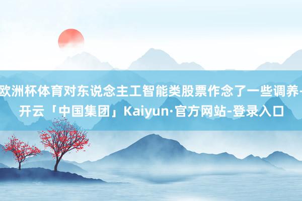 欧洲杯体育对东说念主工智能类股票作念了一些调养-开云「中国集团」Kaiyun·官方网站-登录入口