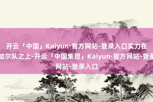 开云「中国」Kaiyun·官方网站-登录入口实力在塞内加尔队之上-开云「中国集团」Kaiyun·官方网站-登录入口