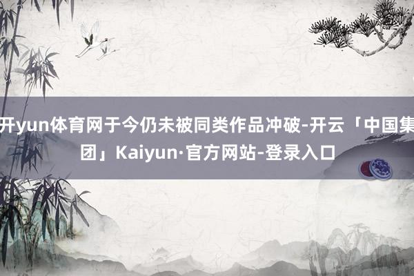 开yun体育网于今仍未被同类作品冲破-开云「中国集团」Kaiyun·官方网站-登录入口