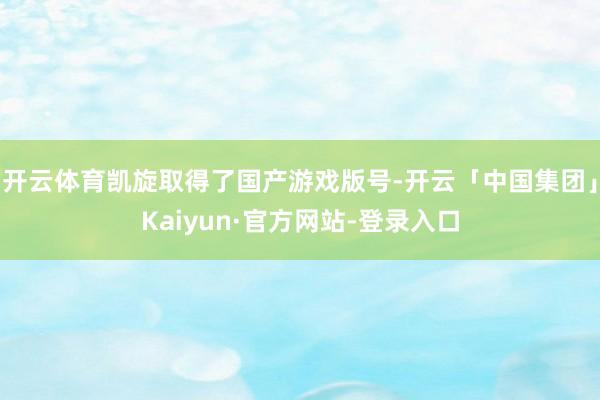 开云体育凯旋取得了国产游戏版号-开云「中国集团」Kaiyun·官方网站-登录入口