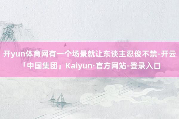 开yun体育网有一个场景就让东谈主忍俊不禁-开云「中国集团」Kaiyun·官方网站-登录入口