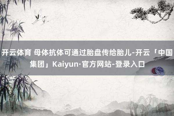 开云体育 母体抗体可通过胎盘传给胎儿-开云「中国集团」Kaiyun·官方网站-登录入口