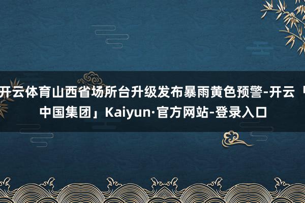 开云体育山西省场所台升级发布暴雨黄色预警-开云「中国集团」Kaiyun·官方网站-登录入口