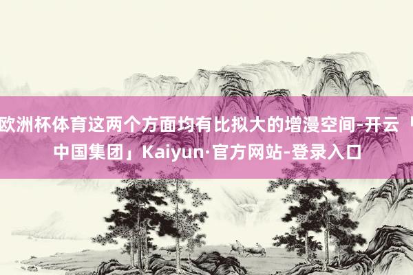 欧洲杯体育这两个方面均有比拟大的增漫空间-开云「中国集团」Kaiyun·官方网站-登录入口