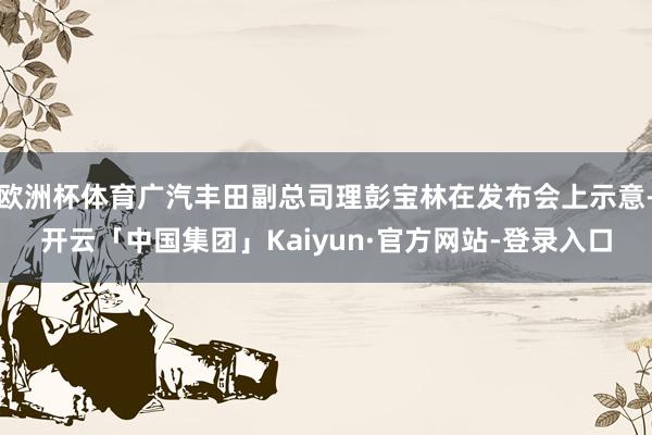 欧洲杯体育广汽丰田副总司理彭宝林在发布会上示意-开云「中国集团」Kaiyun·官方网站-登录入口